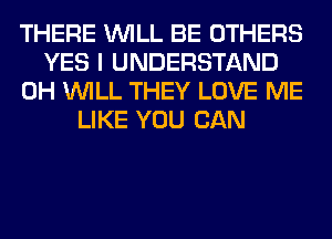 THERE WILL BE OTHERS
YES I UNDERSTAND
0H WILL THEY LOVE ME
LIKE YOU CAN