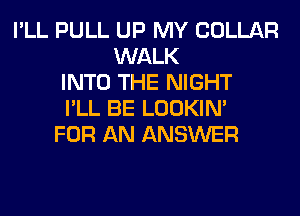 I'LL PULL UP MY COLLAR
WALK
INTO THE NIGHT
I'LL BE LOOKIN'
FOR AN ANSWER