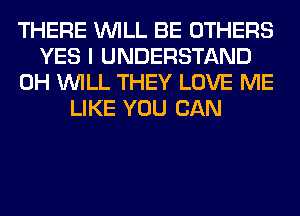 THERE WILL BE OTHERS
YES I UNDERSTAND
0H WILL THEY LOVE ME
LIKE YOU CAN