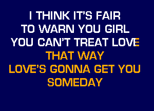 I THINK ITS FAIR
T0 WARN YOU GIRL
YOU CAN'T TREAT LOVE
THAT WAY
LOVE'S GONNA GET YOU
SOMEDAY