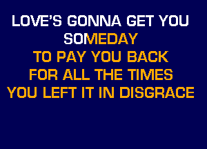 LOVE'S GONNA GET YOU
SOMEDAY
TO PAY YOU BACK
FOR ALL THE TIMES
YOU LEFT IT IN DISGRACE