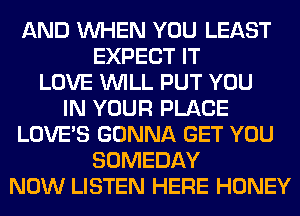 AND WHEN YOU LEAST
EXPECT IT
LOVE WILL PUT YOU
IN YOUR PLACE
LOVE'S GONNA GET YOU
SOMEDAY
NOW LISTEN HERE HONEY