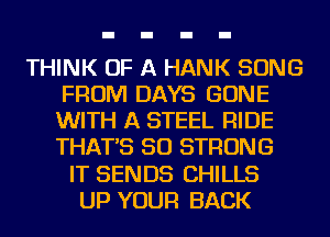 THINK OF A HANK SONG
FROM DAYS GONE
WITH A STEEL RIDE
THAT'S SO STRONG

IT SENDS CHILLS
UP YOUR BACK