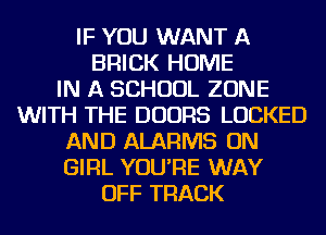 IF YOU WANT A
BRICK HOME
IN A SCHOOL ZONE
WITH THE DOORS LOCKED
AND ALARMS ON
GIRL YOU'RE WAY
OFF TRACK