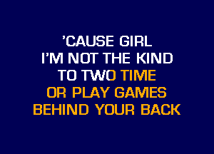 'CAUSE GIRL
I'M NOT THE KIND
T0 1W0 TIME
OR PLAY GAMES
BEHIND YOUR BACK
