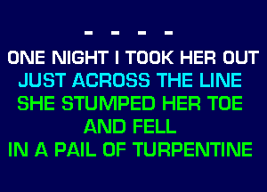 ONE NIGHT l TOOK HER OUT
JUST ACROSS THE LINE
SHE STUMPED HER TOE

AND FELL
IN A PAIL 0F TURPENTINE
