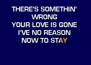 THERES SOMETHIN'
WRONG
YOUR LOVE IS GONE
I'VE N0 REASON
NOW TO STAY