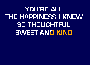 YOU'RE ALL
THE HAPPINESS I KNEW
SO THOUGHTFUL
SWEET AND KIND