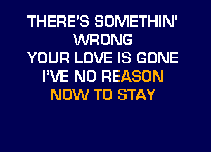 THERES SOMETHIN'
WRONG
YOUR LOVE IS GONE
I'VE N0 REASON
NOW TO STAY