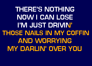 THERE'S NOTHING
NOWI CAN LOSE

I'M JUST DRIVIM
THOSE NAILS IN MY COFFIN

AND WORRYING
MY DARLIN' OVER YOU