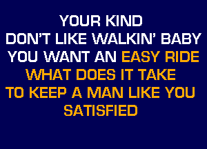 YOUR KIND
DON'T LIKE WALKIM BABY
YOU WANT AN EASY RIDE
WHAT DOES IT TAKE
TO KEEP A MAN LIKE YOU
SATISFIED