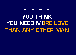 YOU THINK
YOU NEED MORE LOVE
THAN ANY OTHER MAN