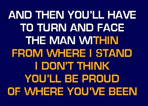 AND THEN YOU'LL HAVE
TO TURN AND FACE
THE MAN WITHIN
FROM WHERE I STAND
I DON'T THINK
YOU'LL BE PROUD
OF WHERE YOU'VE BEEN