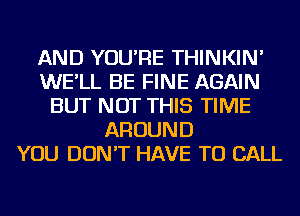 AND YOU'RE THINKIN'
WE'LL BE FINE AGAIN
BUT NOT THIS TIME
AROUND
YOU DON'T HAVE TO CALL