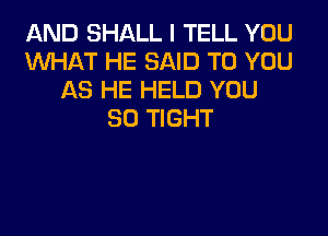 AND SHALL I TELL YOU
XNHAT HE SAID TO YOU
AS HE HELD YOU

SO TIGHT