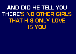 AND DID HE TELL YOU
THERE'S NO OTHER GIRLS
THAT HIS ONLY LOVE
IS YOU