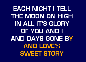 EACH NIGHT I TELL
THE MOON 0N HIGH
IN ALL ITS GLORY
OF YOU AND I
AND DAYS GONE BY
AND LOVE'S
SWEET STORY