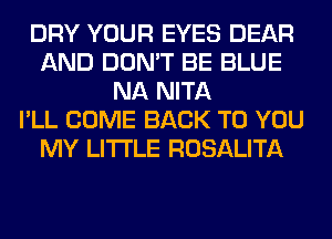 DRY YOUR EYES DEAR
AND DON'T BE BLUE
NA NITA
I'LL COME BACK TO YOU
MY LITI'LE ROSALITA