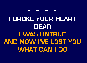 I BROKE YOUR HEART
DEAR
I WAS UNTRUE
AND NOW I'VE LOST YOU
INHAT CAN I DO