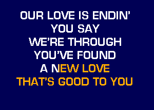 OUR LOVE IS ENDIN'
YOU SAY
WE'RE THROUGH
YOUWIE FOUND
A NEW LOVE
THATS GOOD TO YOU