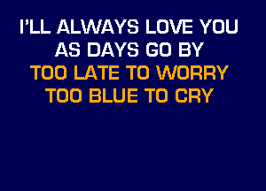 I'LL ALWAYS LOVE YOU
AS DAYS GO BY
TOO LATE T0 WORRY
T00 BLUE T0 CRY
