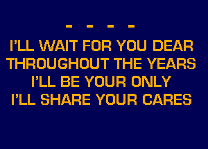 I'LL WAIT FOR YOU DEAR
THROUGHOUT THE YEARS
I'LL BE YOUR ONLY
I'LL SHARE YOUR CARES