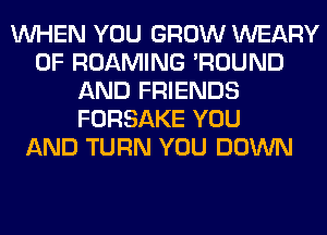 WHEN YOU GROW WEARY
0F ROAMING 'ROUND
AND FRIENDS
FORSAKE YOU
AND TURN YOU DOWN