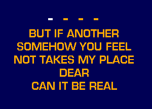 BUT IF ANOTHER
SOMEHOW YOU FEEL
NOT TAKES MY PLACE

DEAR
CAN IT BE REAL