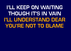 I'LL KEEP ON WAITING
THOUGH ITS IN VAIN
I'LL UNDERSTAND DEAR
YOU'RE NOT TO BLAME