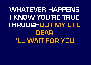 WHATEVER HAPPENS
I KNOW YOU'RE TRUE
THROUGHOUT MY LIFE
DEAR
I'LL WAIT FOR YOU