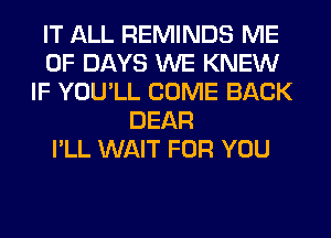 IT ALL REMINDS ME
0F DAYS WE KNEW
IF YOU'LL COME BACK
DEAR
I'LL WAIT FOR YOU