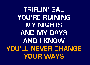 TRIFLIN' GAL
YOU'RE RUINING
MY NIGHTS
AND MY DAYS
AND I KNOW
YOU'LL NEVER CHANGE
YOUR WAYS