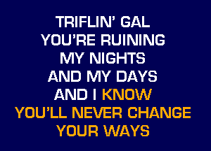 TRIFLIN' GAL
YOU'RE RUINING
MY NIGHTS
AND MY DAYS
AND I KNOW
YOU'LL NEVER CHANGE
YOUR WAYS