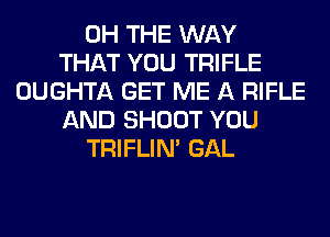 0H THE WAY
THAT YOU TRIFLE
OUGHTA GET ME A RIFLE
AND SHOOT YOU
TRIFLIN' GAL