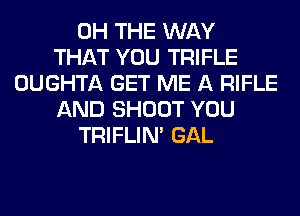 0H THE WAY
THAT YOU TRIFLE
OUGHTA GET ME A RIFLE
AND SHOOT YOU
TRIFLIN' GAL