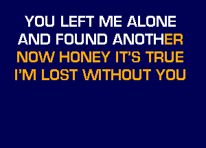 YOU LEFT ME ALONE
AND FOUND ANOTHER
NOW HONEY ITS TRUE
I'M LOST WITHOUT YOU