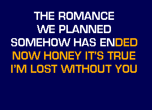 THE ROMANCE

WE PLANNED
SOMEHOW HAS ENDED
NOW HONEY ITS TRUE
I'M LOST WITHOUT YOU