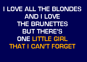 I LOVE ALL THE BLONDES
AND I LOVE
THE BRUNETI'ES
BUT THERE'S
ONE LI'I'I'LE GIRL
THAT I CAN'T FORGET