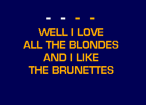 WELL I LOVE
ALL THE BLDNDES
AND I LIKE
THE BRUNETI'ES

g