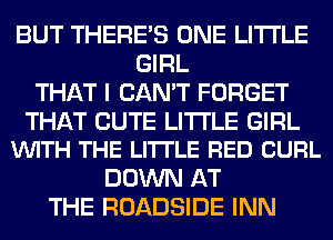 BUT THERE'S ONE LITI'LE
GIRL
THAT I CAN'T FORGET

THAT CUTE LITI'LE GIRL
VUITH THE LITTLE RED CURL

DOWN AT
THE ROADSIDE INN
