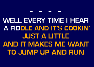 WELL EVERY TIME I HEAR
A FIDDLE AND IT'S COOKIN'

JUST A LITTLE
AND IT MAKES ME WANT
TO JUMP UP AND RUN