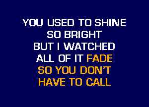 YOU USED TO SHINE
SO BRIGHT
BUT I WATCHED
ALL OF IT FADE
SO YOU DON'T
HAVE TO CALL