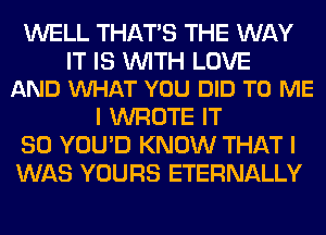 WELL THAT'S THE WAY

IT IS WITH LOVE
AND VUHAT YOU DID TO ME

I WROTE IT
SO YOU'D KNOW THAT I
WAS YOURS ETERNALLY
