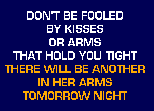 DON'T BE FOOLED
BY KISSES
0R ARMS
THAT HOLD YOU TIGHT
THERE WILL BE ANOTHER
IN HER ARMS
TOMORROW NIGHT