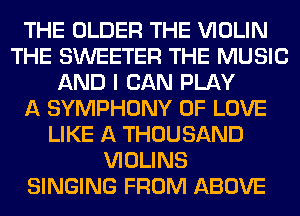THE OLDER THE VIOLIN
THE SWEETER THE MUSIC
AND I CAN PLAY
A SYMPHONY OF LOVE
LIKE A THOUSAND
VIOLINS
SINGING FROM ABOVE