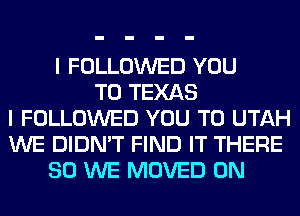 I FOLLOWED YOU
TO TEXAS
I FOLLOWED YOU TO UTAH
WE DIDN'T FIND IT THERE
SO WE MOVED 0N