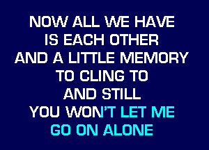 NOW ALL WE HAVE
IS EACH OTHER
AND A LITTLE MEMORY
T0 CLING TO
AND STILL
YOU WON'T LET ME
GO ON ALONE
