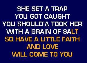 SHE SET A TRAP
YOU GOT CAUGHT
YOU SHOULD'A TOOK HER
WITH A GRAIN 0F SALT
SO HAVE A LITTLE FAITH
AND LOVE
WILL COME TO YOU