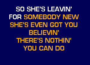 SO SHE'S LEAVIN'
FOR SOMEBODY NEW
SHE'S EVEN GOT YOU

BELIEVIN'

THERE'S NOTHIN'

YOU CAN DO