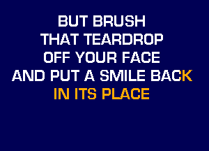 BUT BRUSH
THAT TEARDROP
OFF YOUR FACE
AND PUT A SMILE BACK
IN ITS PLACE